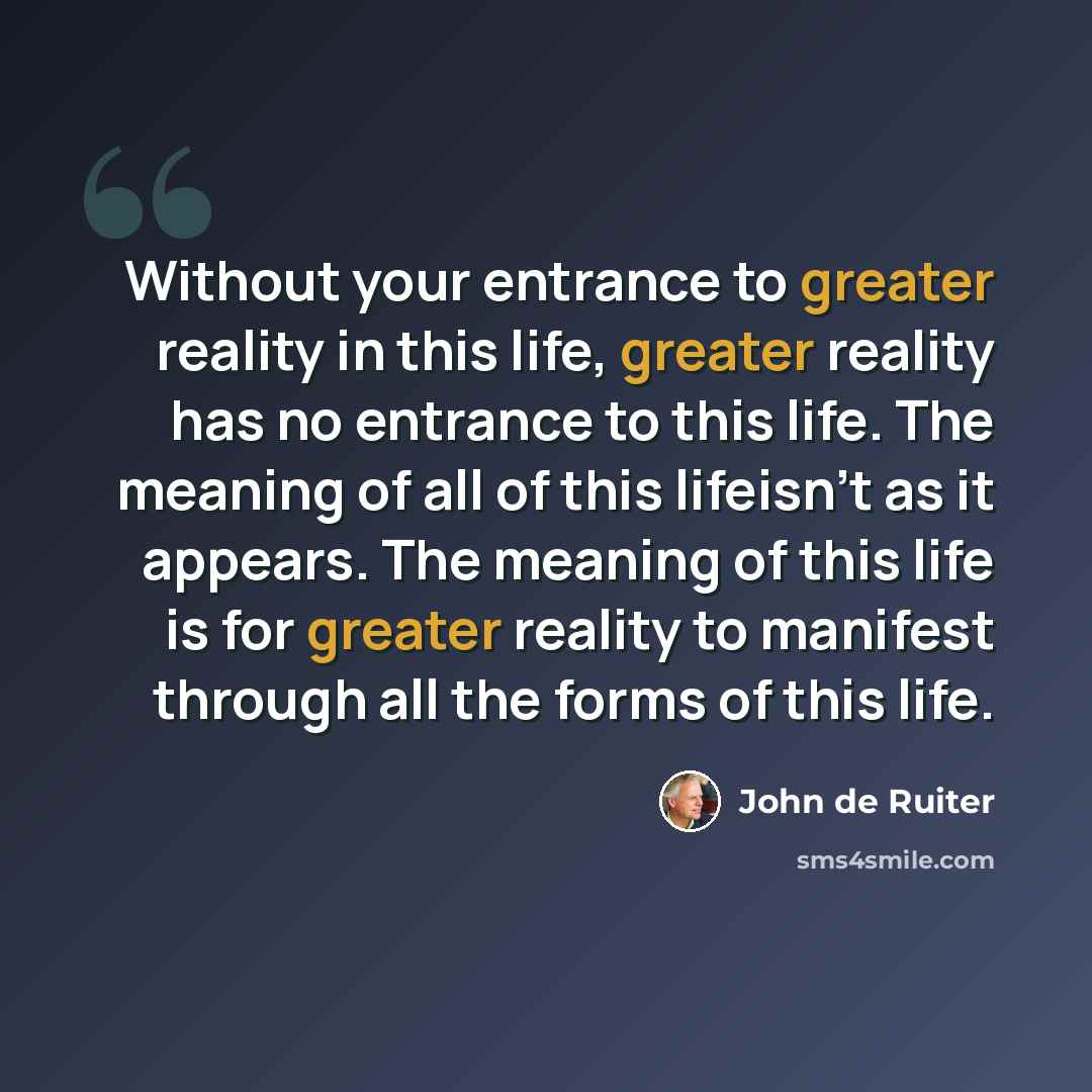 “Without your entrance to greater reality in this life, greater reality has no entrance to this life. The meaning of all of this lifeisn't as it appears. The meaning of this life is for greater reality to manifest through all the forms of this life.” quote by John de Ruiter