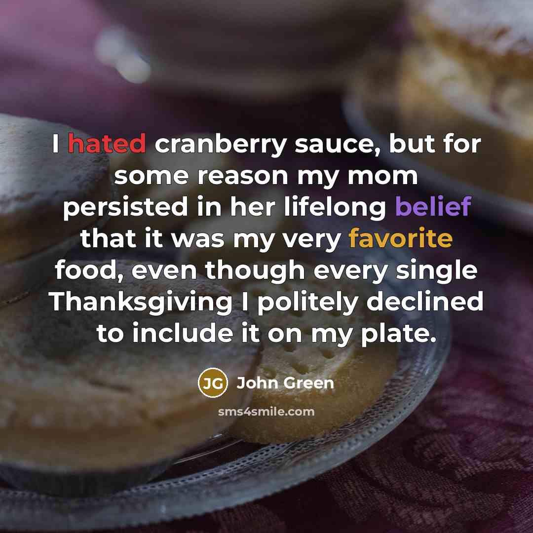 “I hated cranberry sauce, but for some reason my mom persisted in her lifelong belief that it was my very favorite food, even though every single Thanksgiving I politely declined to include it on my plate.” quote by John Green