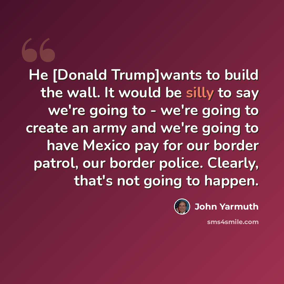 “He [Donald Trump]wants to build the wall. It would be silly to say we're going to - we're going to create an army and we're going to have Mexico pay for our border patrol, our border police. Clearly, that's not going to happen.” quote by John Yarmuth