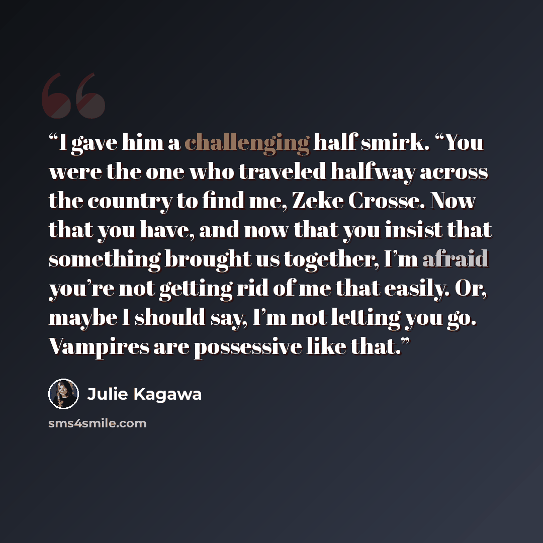 “I gave him a challenging half smirk. “You were the one who traveled halfway across the country to find me, Zeke Crosse. Now that you have, and now that you insist that something brought us together, I’m afraid you’re not getting rid of me that easily. Or, maybe I should say, I’m not letting you…” quote by Julie Kagawa