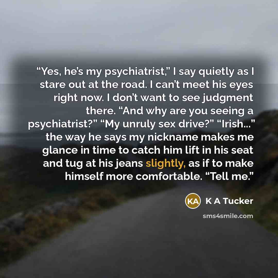 “Yes, he’s my psychiatrist,” I say quietly as I stare out at the road. I can’t meet his eyes right now. I don’t want to see judgment there. “And why are you seeing a psychiatrist?” “My unruly sex drive?” “Irish...” the way he says my nickname makes me glance in time to catch him lift in his seat…” quote by K A Tucker