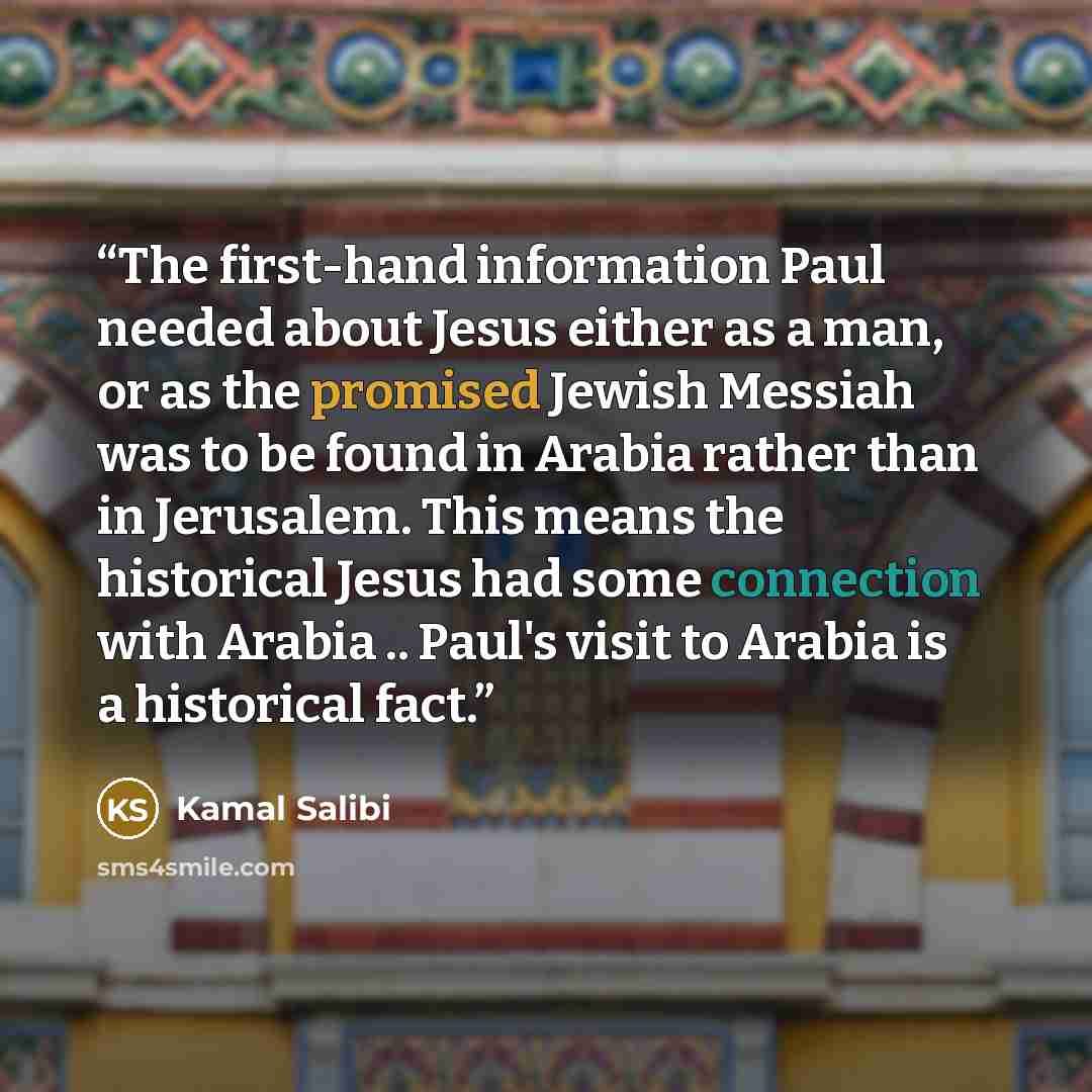 “The first-hand information Paul needed about Jesus either as a man, or as the promised Jewish Messiah was to be found in Arabia rather than in Jerusalem. This means the historical Jesus had some connection with Arabia .. Paul's visit to Arabia is a historical fact.” quote by Kamal Salibi