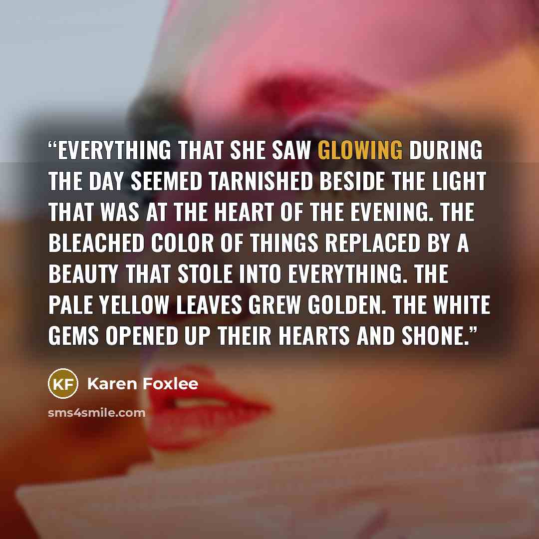 “Everything that she saw glowing during the day seemed tarnished beside the light that was at the heart of the evening. the bleached color of things replaced by a beauty that stole into everything. the pale yellow leaves grew golden. The white gems opened up their hearts and shone.” quote by Karen Foxlee