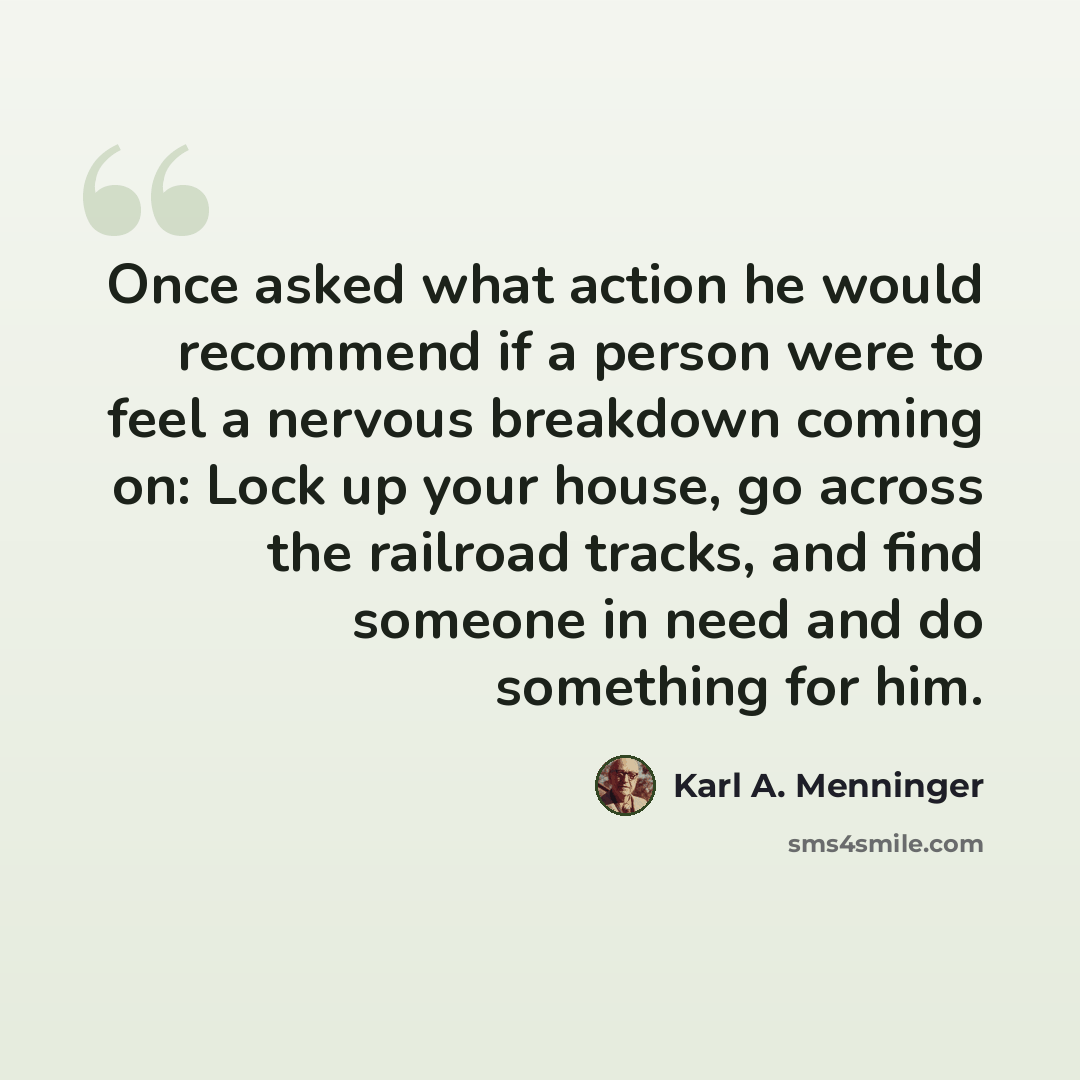 “Once asked what action he would recommend if a person were to feel a nervous breakdown coming on: Lock up your house, go across the railroad tracks, and find someone in need and do something for him.” quote by Karl A. Menninger