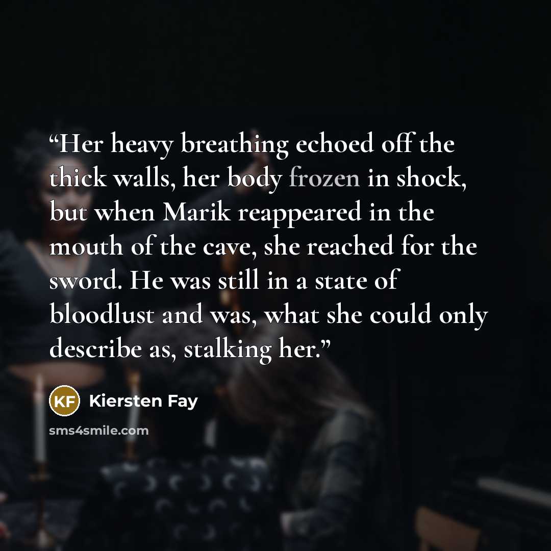 “Her heavy breathing echoed off the thick walls, her body frozen in shock, but when Marik reappeared in the mouth of the cave, she reached for the sword. He was still in a state of bloodlust and was, what she could only describe as, stalking her.” quote by Kiersten Fay