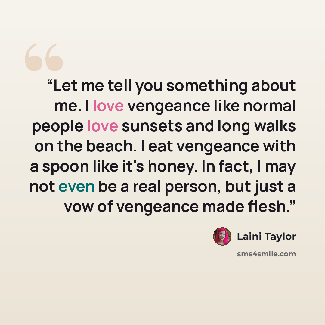 “Let me tell you something about me. I love vengeance like normal people love sunsets and long walks on the beach. I eat vengeance with a spoon like it's honey. In fact, I may not even be a real person, but just a vow of vengeance made flesh.” quote by Laini Taylor