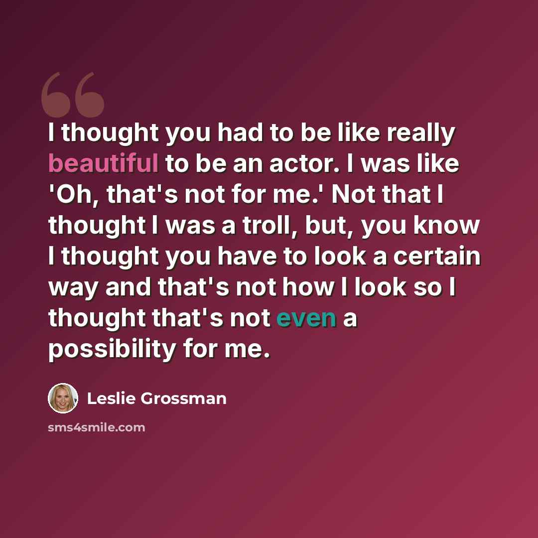 “I thought you had to be like really beautiful to be an actor. I was like 'Oh, that's not for me.' Not that I thought I was a troll, but, you know I thought you have to look a certain way and that's not how I look so I thought that's not even a possibility for me.” quote by Leslie Grossman