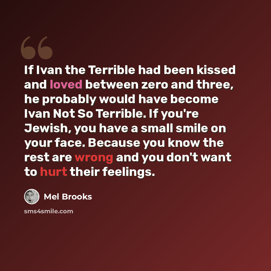 “If Ivan the Terrible had been kissed and loved between zero and three, he probably would have become Ivan Not So Terrible. If you're Jewish, you have a small smile on your face. Because you know the rest are wrong and you don't want to hurt their feelings.” quote by Mel Brooks