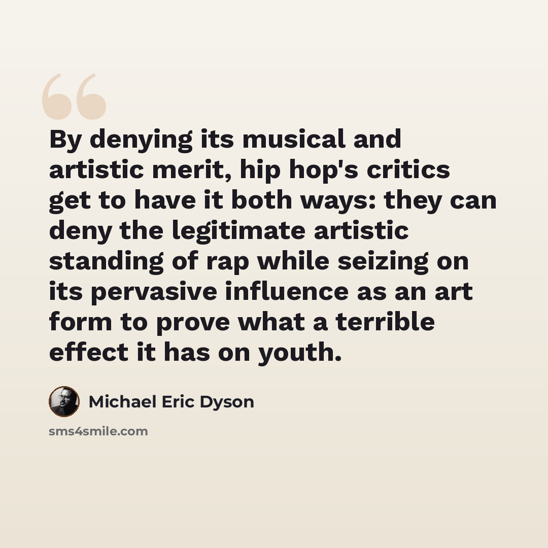 “By denying its musical and artistic merit, hip hop's critics get to have it both ways: they can deny the legitimate artistic standing of rap while seizing on its pervasive influence as an art form to prove what a terrible effect it has on youth.” quote by Michael Eric Dyson