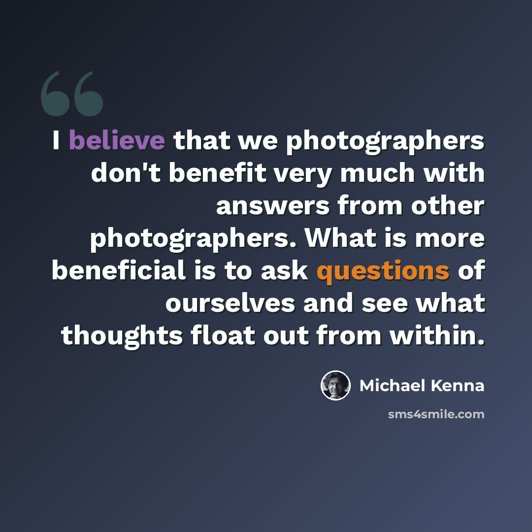 “I believe that we photographers don't benefit very much with answers from other photographers. What is more beneficial is to ask questions of ourselves and see what thoughts float out from within.” quote by Michael Kenna