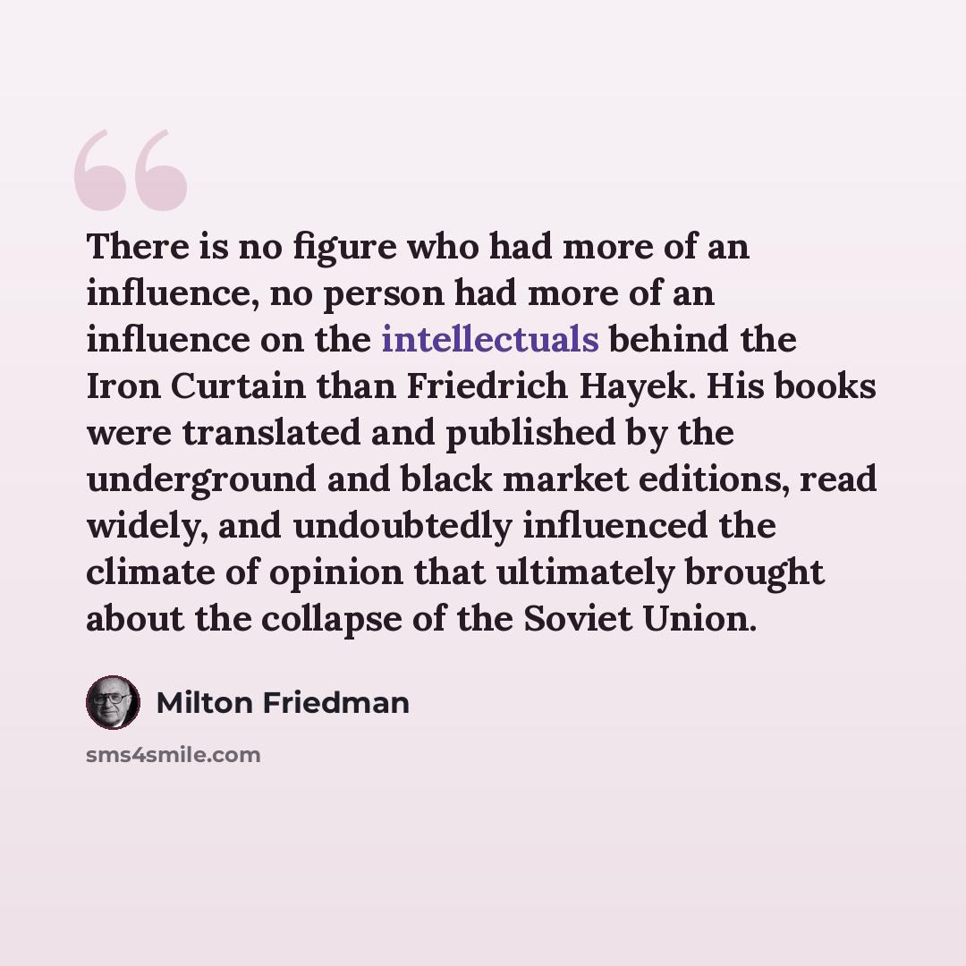 “There is no figure who had more of an influence, no person had more of an influence on the intellectuals behind the Iron Curtain than Friedrich Hayek. His books were translated and published by the underground and black market editions, read widely, and undoubtedly influenced the climate of…” quote by Milton Friedman