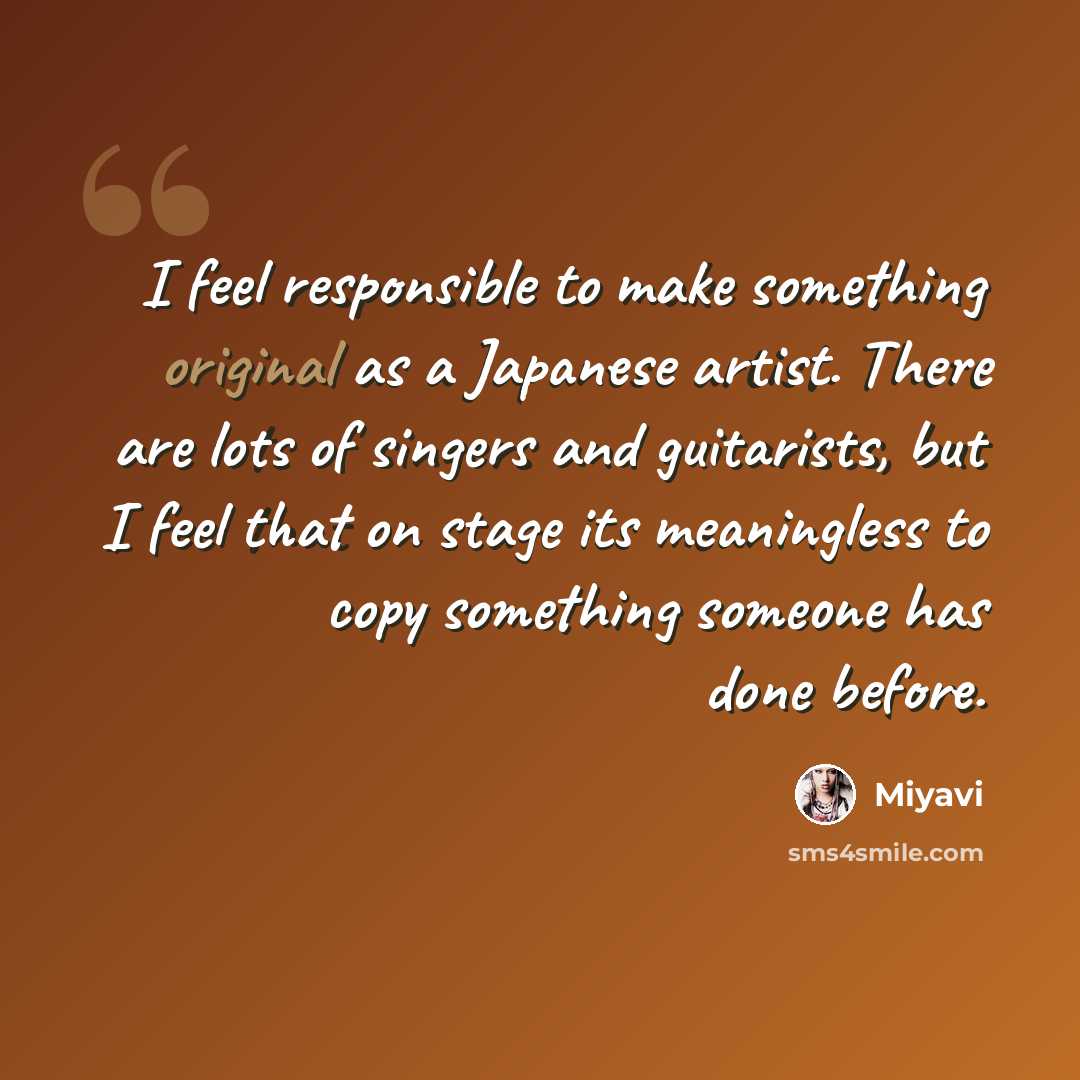 “I feel responsible to make something original as a Japanese artist. There are lots of singers and guitarists, but I feel that on stage its meaningless to copy something someone has done before.” quote by Miyavi