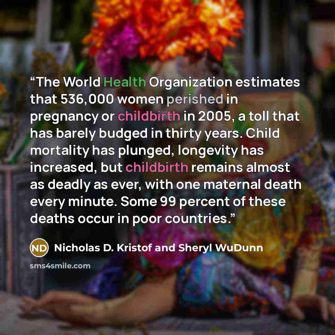 “The World Health Organization estimates that 536,000 women perished in pregnancy or childbirth in 2005, a toll that has barely budged in thirty years. Child mortality has plunged, longevity has increased, but childbirth remains almost as deadly as ever, with one maternal death every minute. Some…” quote by Nicholas D. Kristof and Sheryl WuDunn