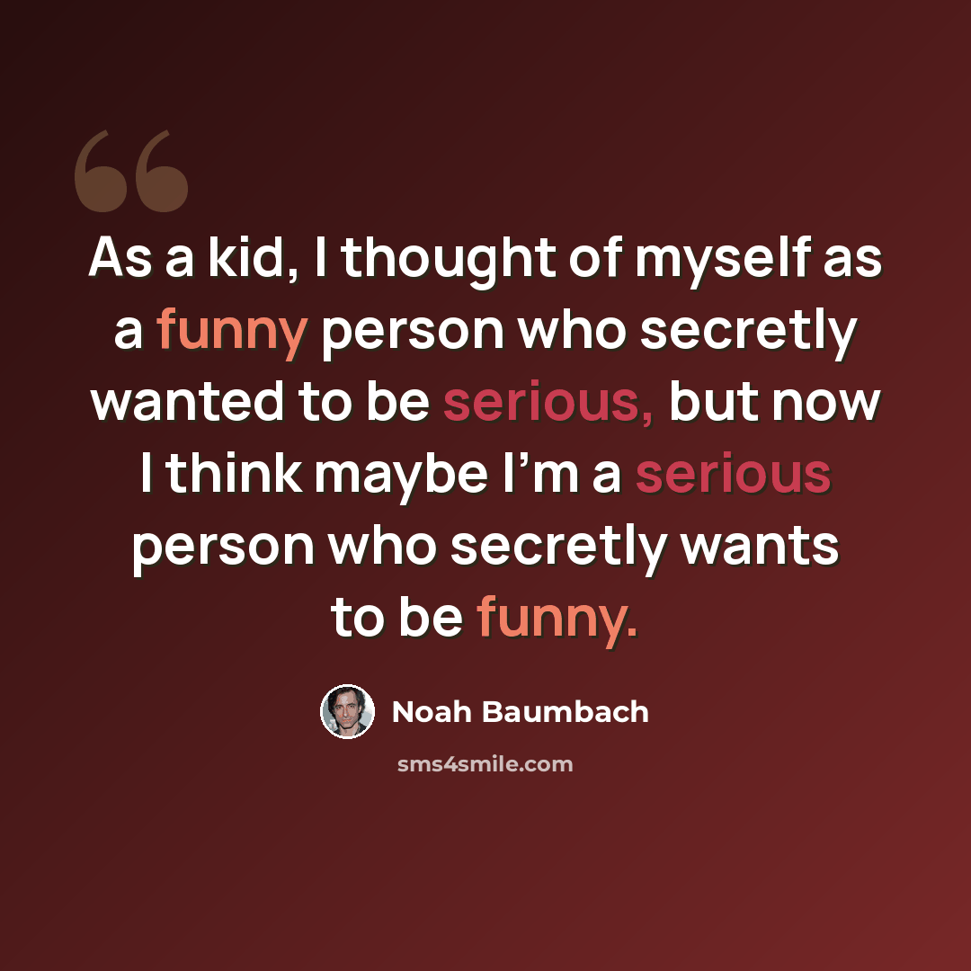 “As a kid, I thought of myself as a funny person who secretly wanted to be serious, but now I think maybe I'm a serious person who secretly wants to be funny.” quote by Noah Baumbach
