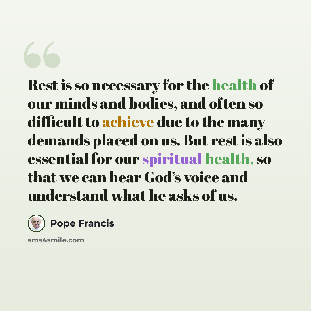 “Rest is so necessary for the health of our minds and bodies, and often so difficult to achieve due to the many demands placed on us. But rest is also essential for our spiritual health, so that we can hear God’s voice and understand what he asks of us.” quote by Pope Francis