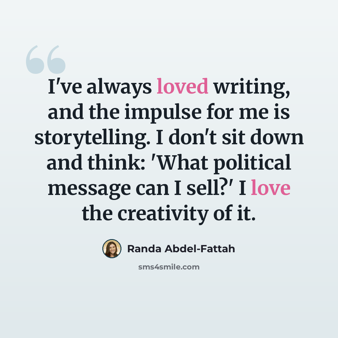 “I've always loved writing, and the impulse for me is storytelling. I don't sit down and think: 'What political message can I sell?' I love the creativity of it.” quote by Randa Abdel-Fattah