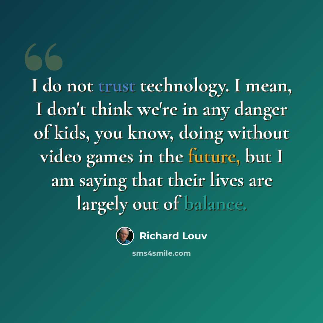 “I do not trust technology. I mean, I don't think we're in any danger of kids, you know, doing without video games in the future, but I am saying that their lives are largely out of balance.” quote by Richard Louv