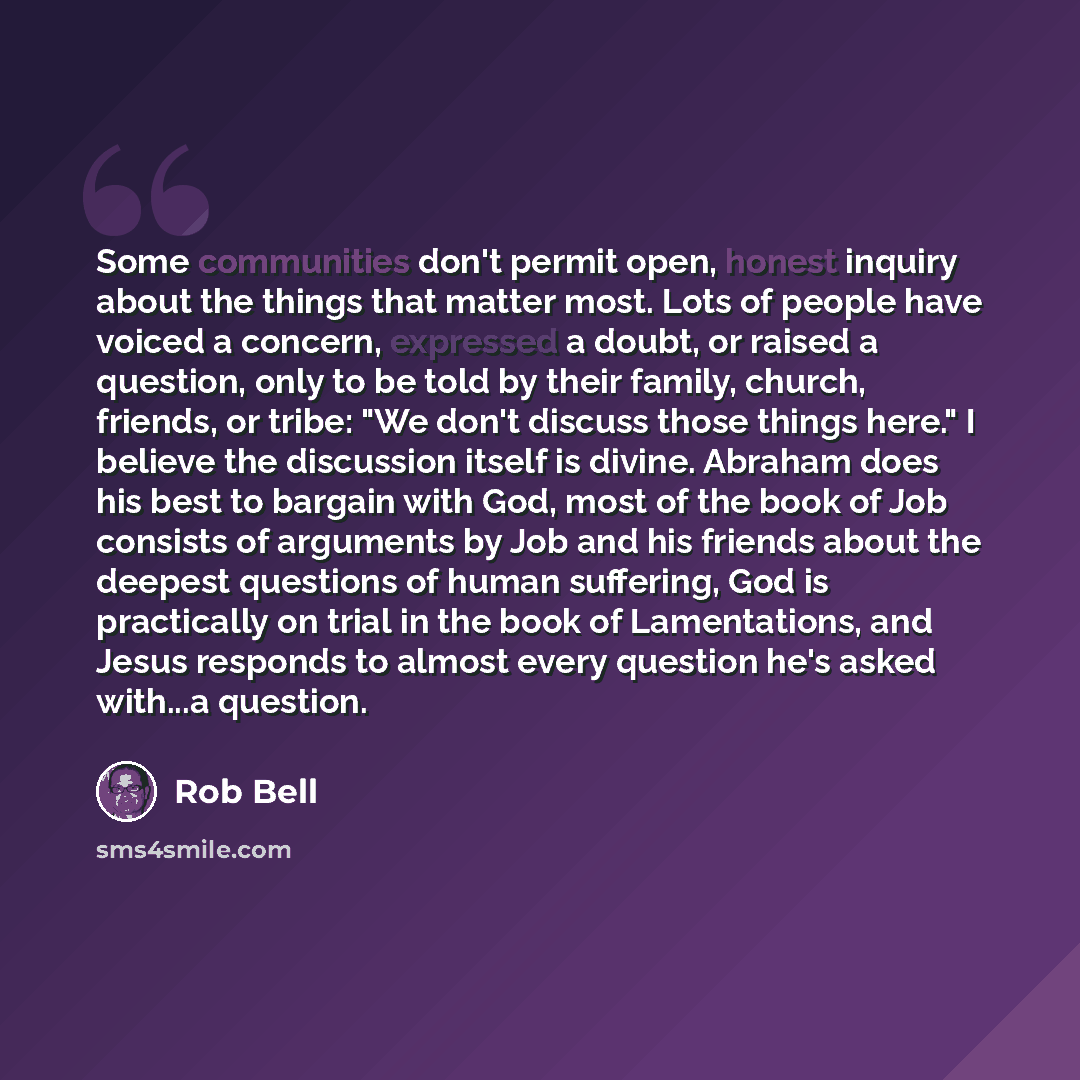 “Some communities don't permit open, honest inquiry about the things that matter most. Lots of people have voiced a concern, expressed a doubt, or raised a question, only to be told by their family, church, friends, or tribe: "We don't discuss those things here." I believe the discussion itself is…” quote by Rob Bell