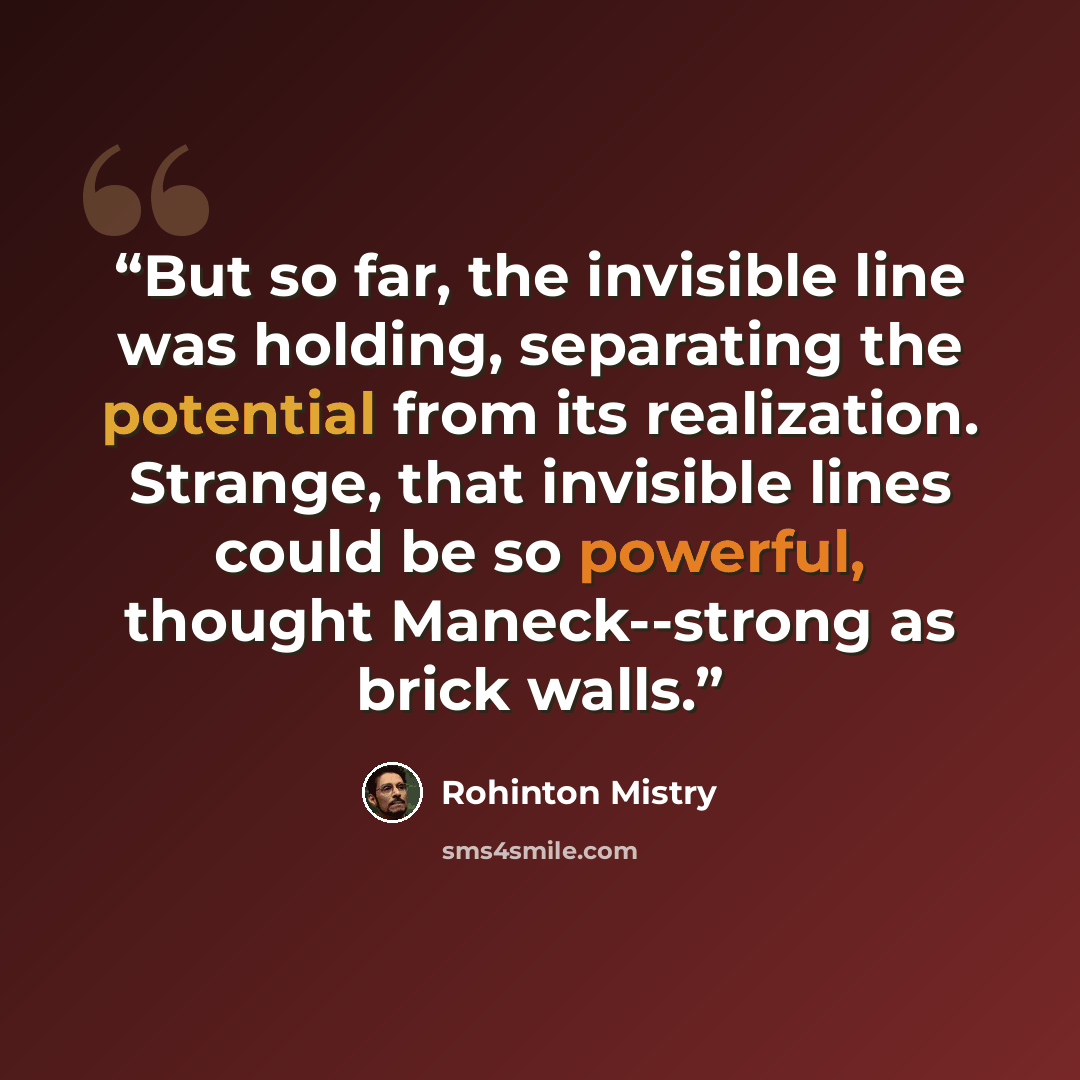 “But so far, the invisible line was holding, separating the potential from its realization. Strange, that invisible lines could be so powerful, thought Maneck--strong as brick walls.” quote by Rohinton Mistry