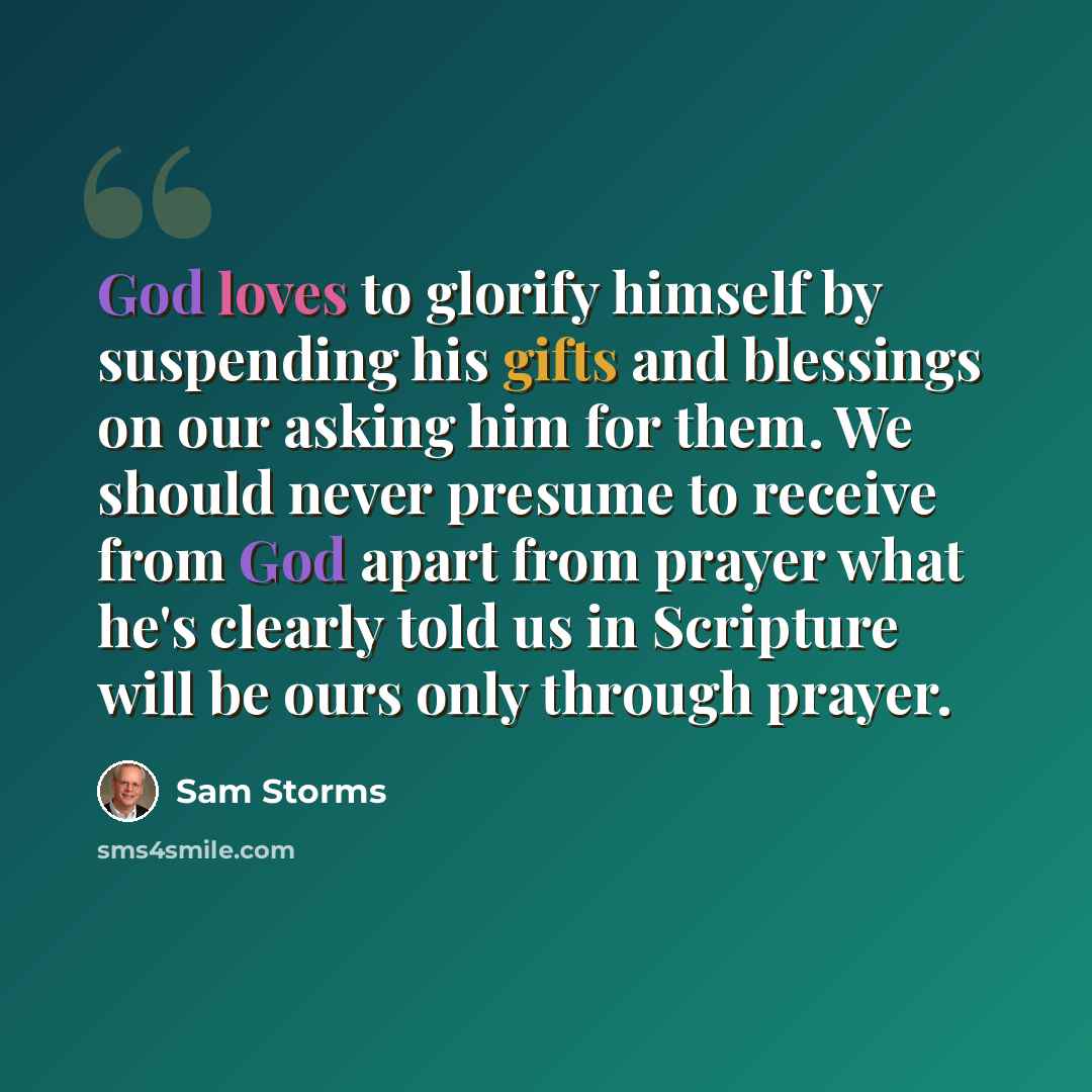 “God loves to glorify himself by suspending his gifts and blessings on our asking him for them. We should never presume to receive from God apart from prayer what he's clearly told us in Scripture will be ours only through prayer.” quote by Sam Storms