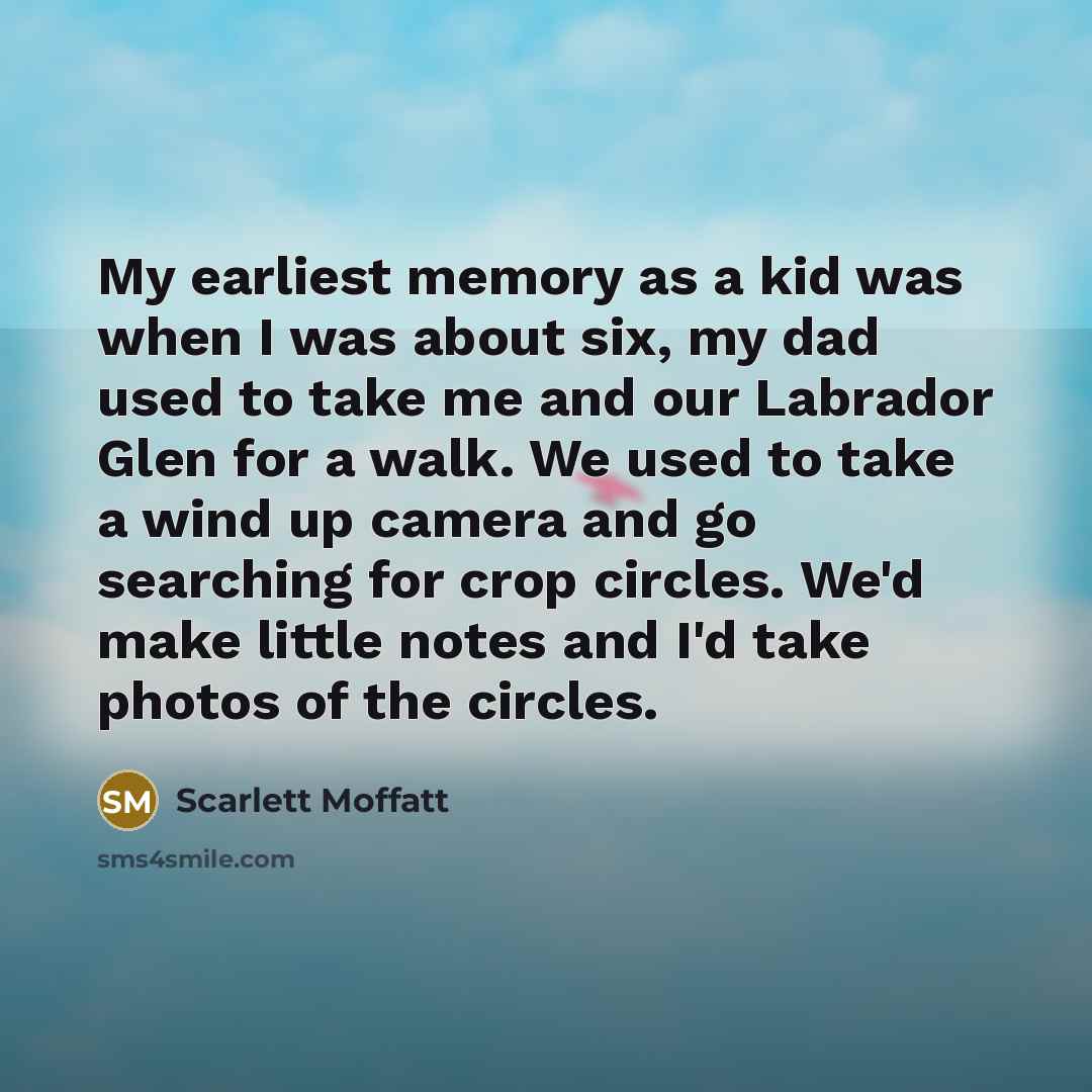 “My earliest memory as a kid was when I was about six, my dad used to take me and our Labrador Glen for a walk. We used to take a wind up camera and go searching for crop circles. We'd make little notes and I'd take photos of the circles.” quote by Scarlett Moffatt