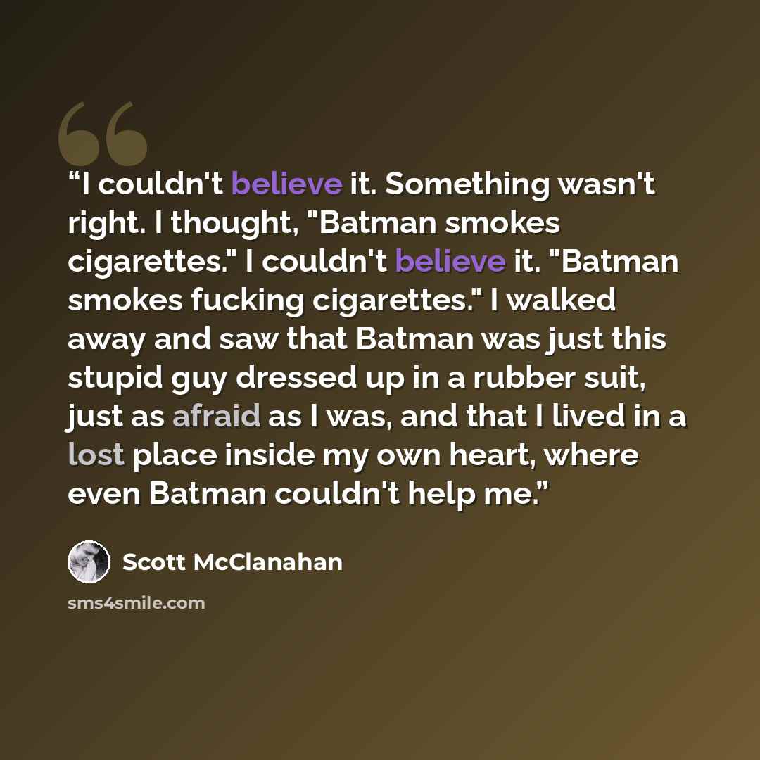 “I couldn't believe it. Something wasn't right. I thought, "Batman smokes cigarettes." I couldn't believe it. "Batman smokes fucking cigarettes." I walked away and saw that Batman was just this stupid guy dressed up in a rubber suit, just as afraid as I was, and that I lived in a lost place inside…” quote by Scott McClanahan