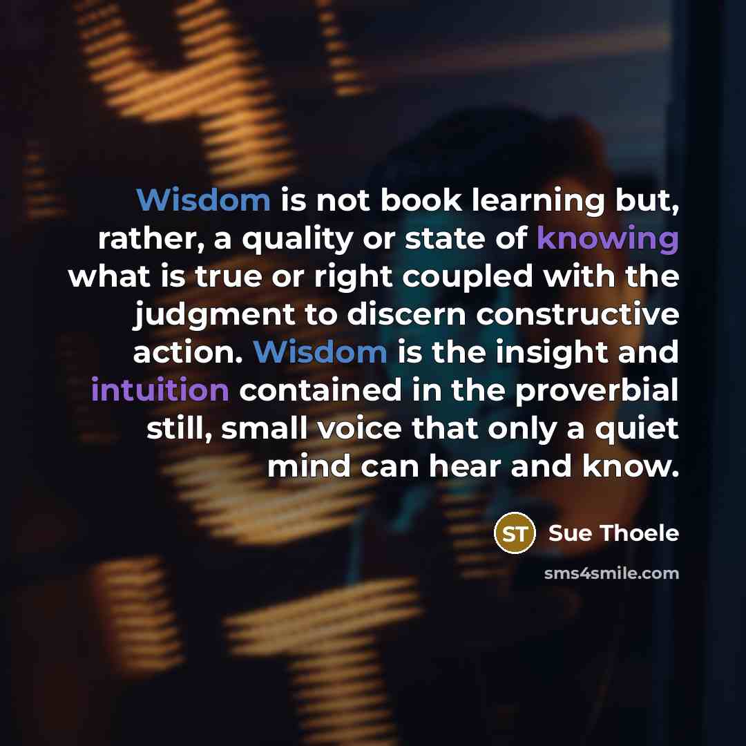 “Wisdom is not book learning but, rather, a quality or state of knowing what is true or right coupled with the judgment to discern constructive action. Wisdom is the insight and intuition contained in the proverbial still, small voice that only a quiet mind can hear and know.” quote by Sue Thoele