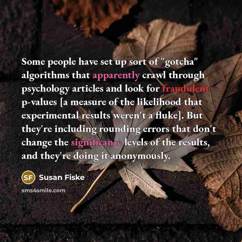 “Some people have set up sort of "gotcha" algorithms that apparently crawl through psychology articles and look for fraudulent p-values [a measure of the likelihood that experimental results weren't a fluke]. But they're including rounding errors that don't change the significance levels of the…” quote by Susan Fiske