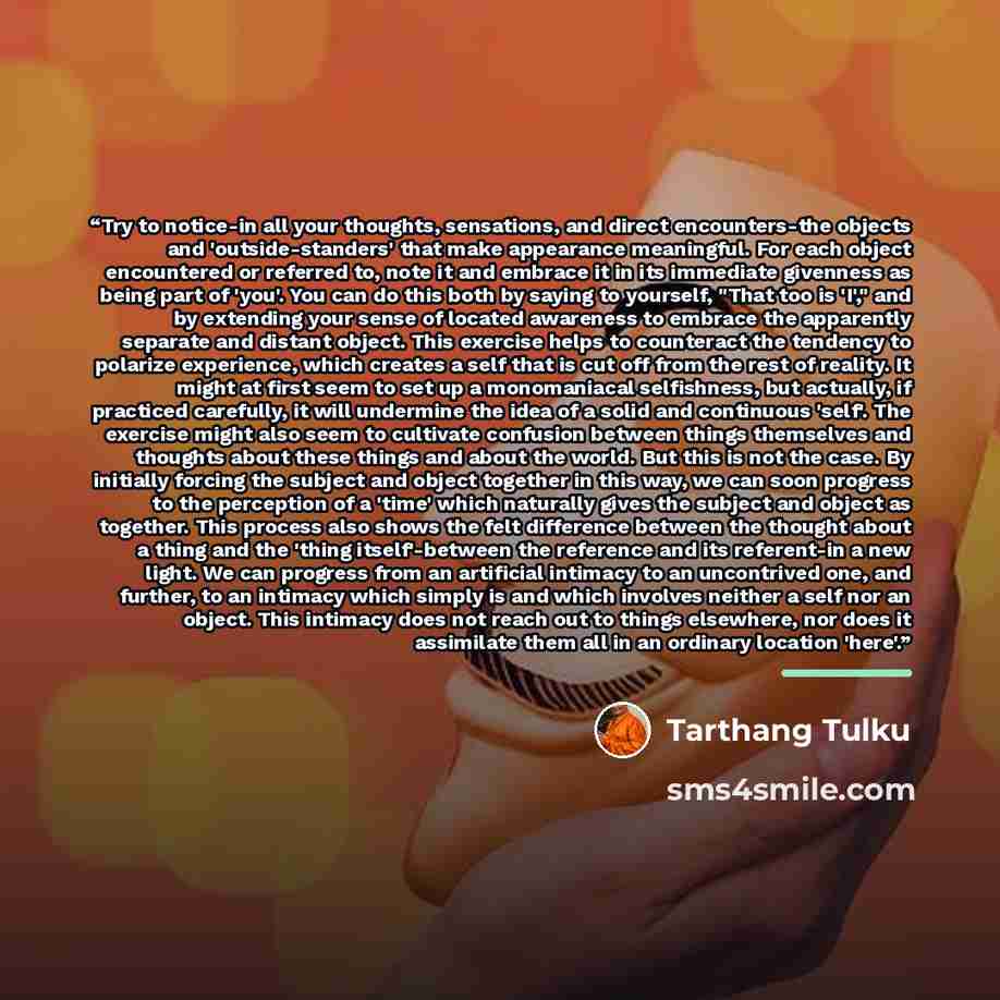 “Try to notice-in all your thoughts, sensations, and direct encounters-the objects and 'outside-standers' that make appearance meaningful. For each object encountered or referred to, note it and embrace it in its immediate givenness as being part of 'you'. You can do this both by saying to…” quote by Tarthang Tulku