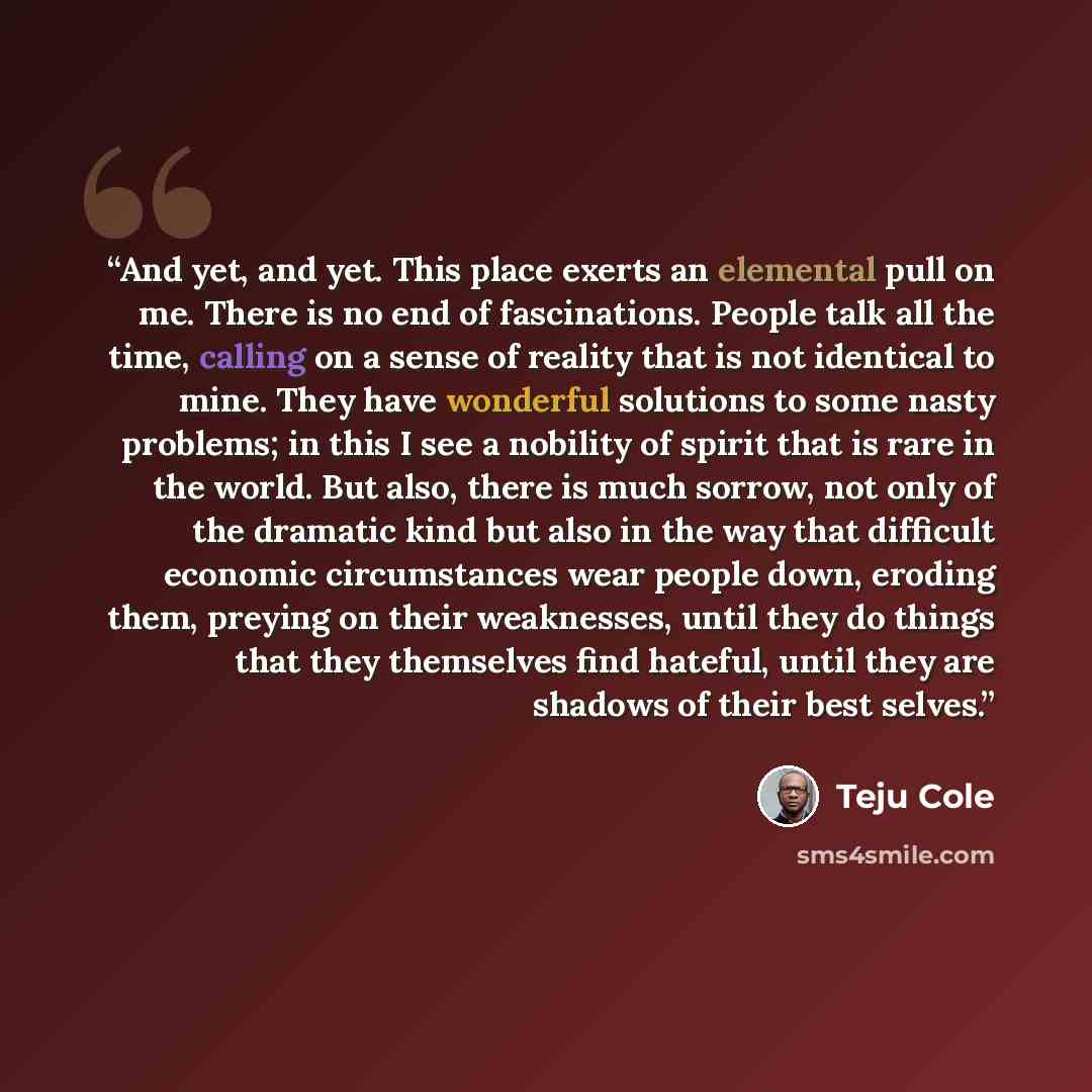 “And yet, and yet. This place exerts an elemental pull on me. There is no end of fascinations. People talk all the time, calling on a sense of reality that is not identical to mine. They have wonderful solutions to some nasty problems; in this I see a nobility of spirit that is rare in the world…” quote by Teju Cole