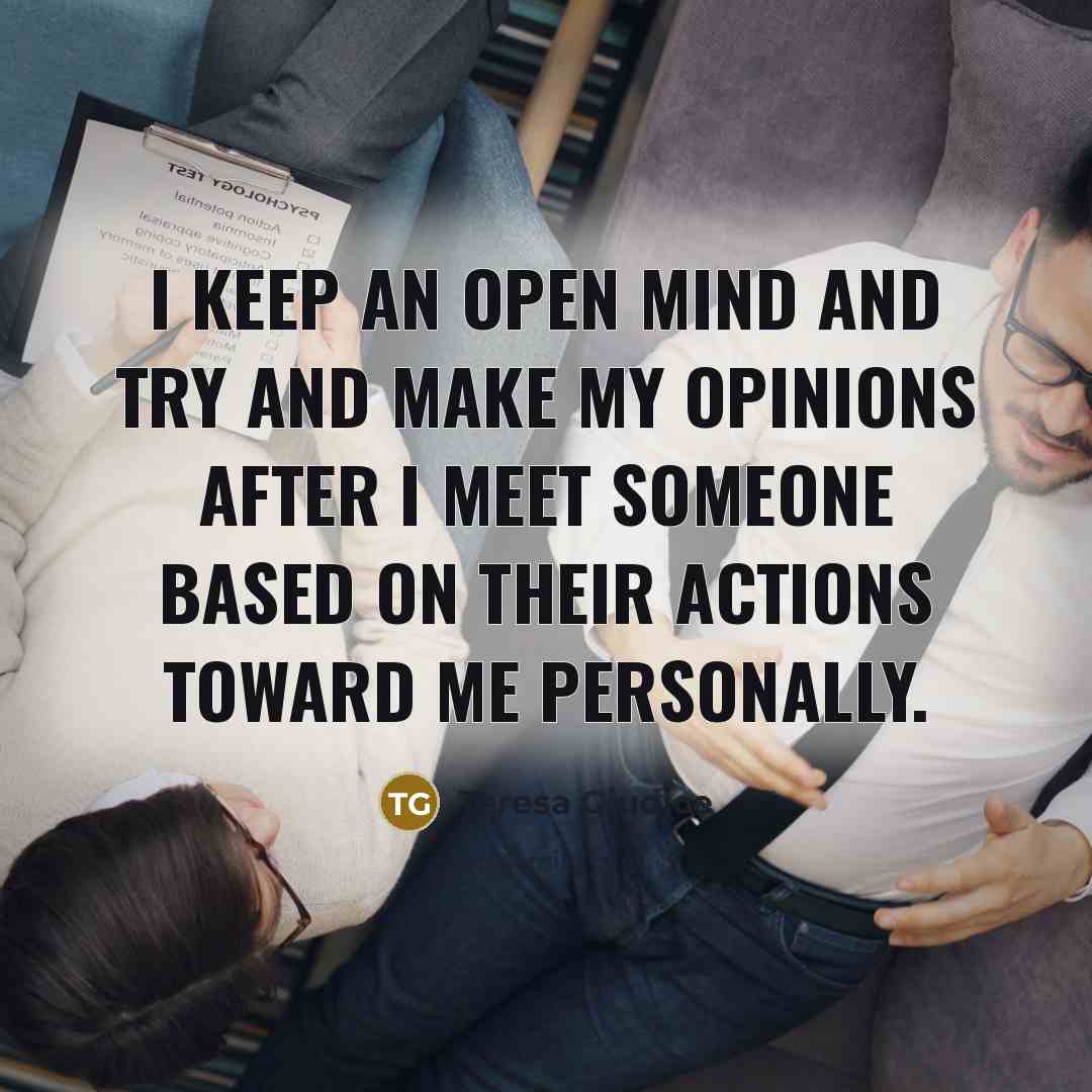 “I keep an open mind and try and make my opinions after I meet someone based on their actions toward me personally.” quote by Teresa Giudice