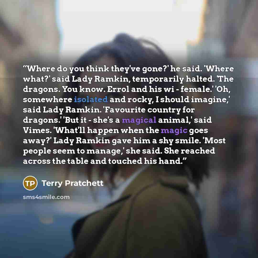 “Where do you think they've gone?' he said. 'Where what?' said Lady Ramkin, temporarily halted. 'The dragons. You know. Errol and his wi - female.' 'Oh, somewhere isolated and rocky, I should imagine,' said Lady Ramkin. 'Favourite country for dragons.' 'But it - she's a magical animal,' said Vimes…” quote by Terry Pratchett