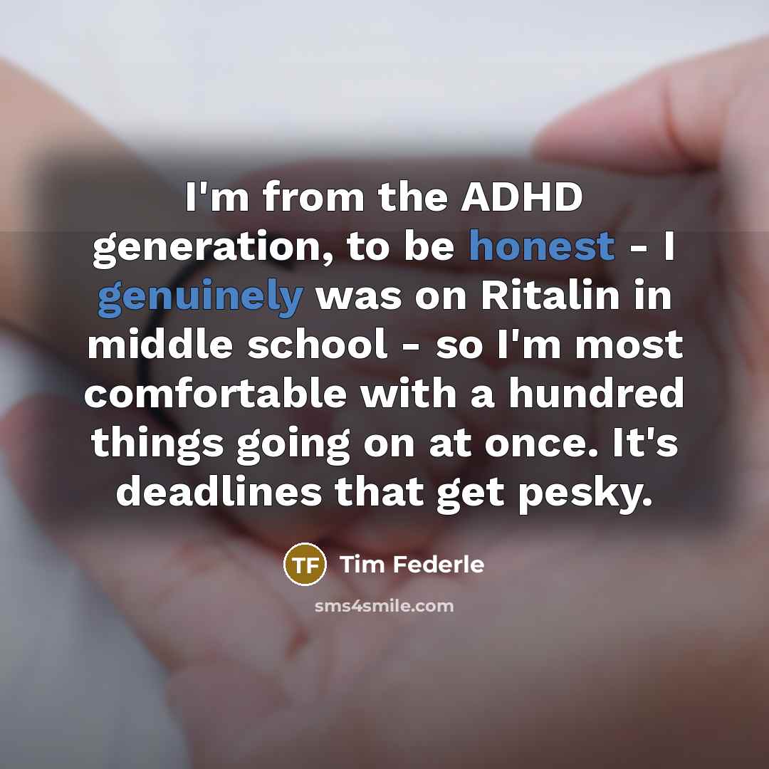 “I'm from the ADHD generation, to be honest - I genuinely was on Ritalin in middle school - so I'm most comfortable with a hundred things going on at once. It's deadlines that get pesky.” quote by Tim Federle