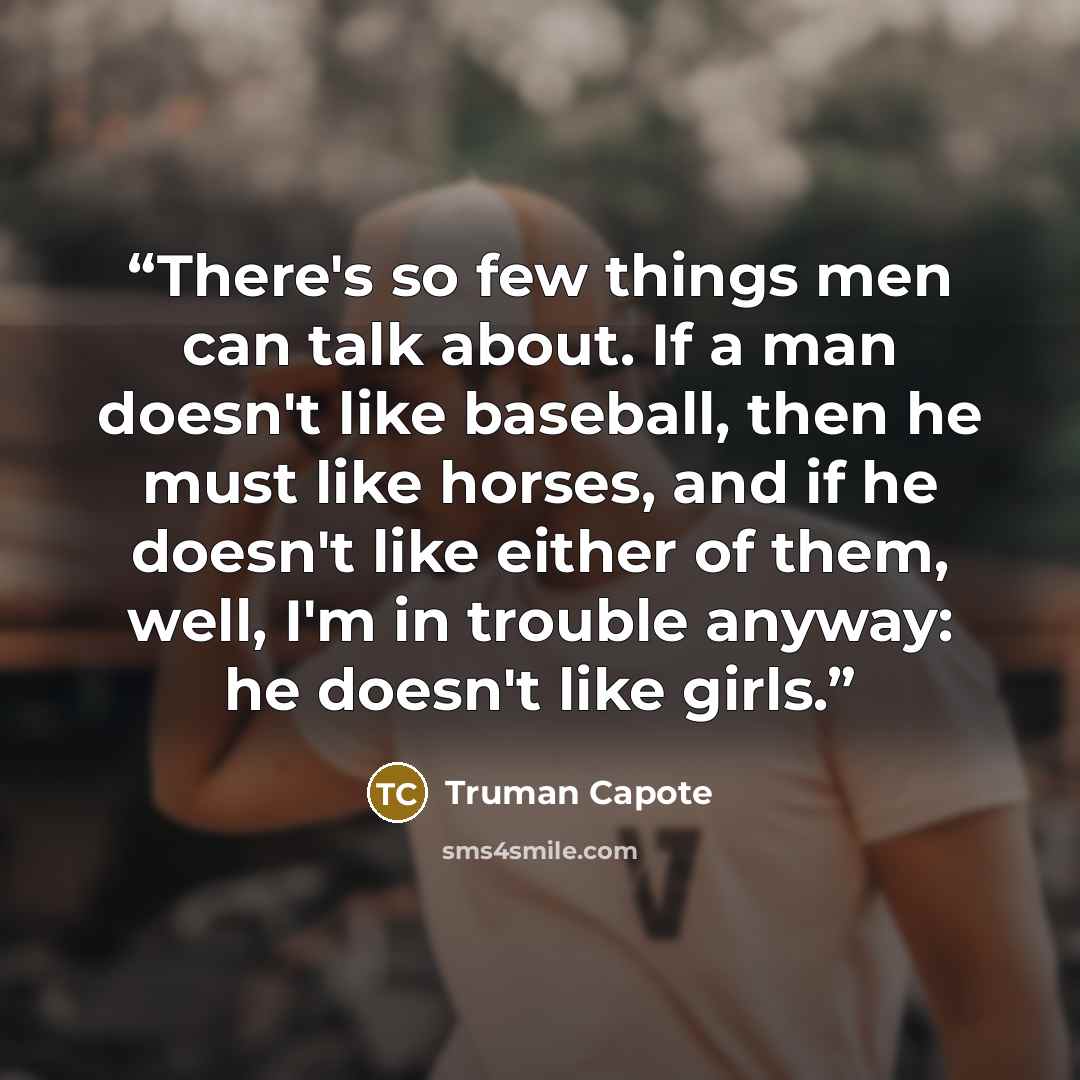 “There's so few things men can talk about. If a man doesn't like baseball, then he must like horses, and if he doesn't like either of them, well, I'm in trouble anyway: he doesn't like girls.” quote by Truman Capote