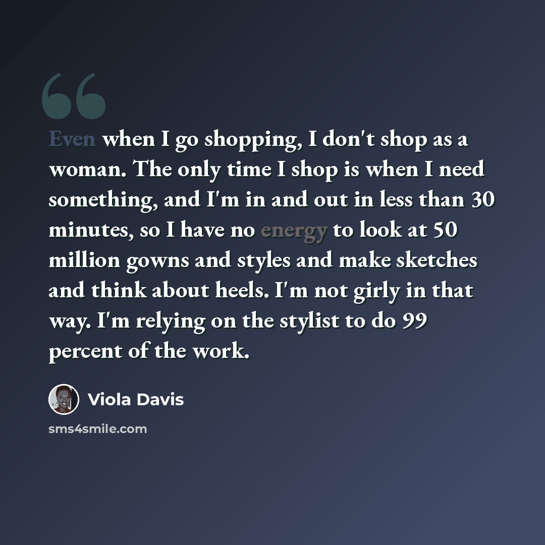 “Even when I go shopping, I don't shop as a woman. The only time I shop is when I need something, and I'm in and out in less than 30 minutes, so I have no energy to look at 50 million gowns and styles and make sketches and think about heels. I'm not girly in that way. I'm relying on the stylist to…” quote by Viola Davis
