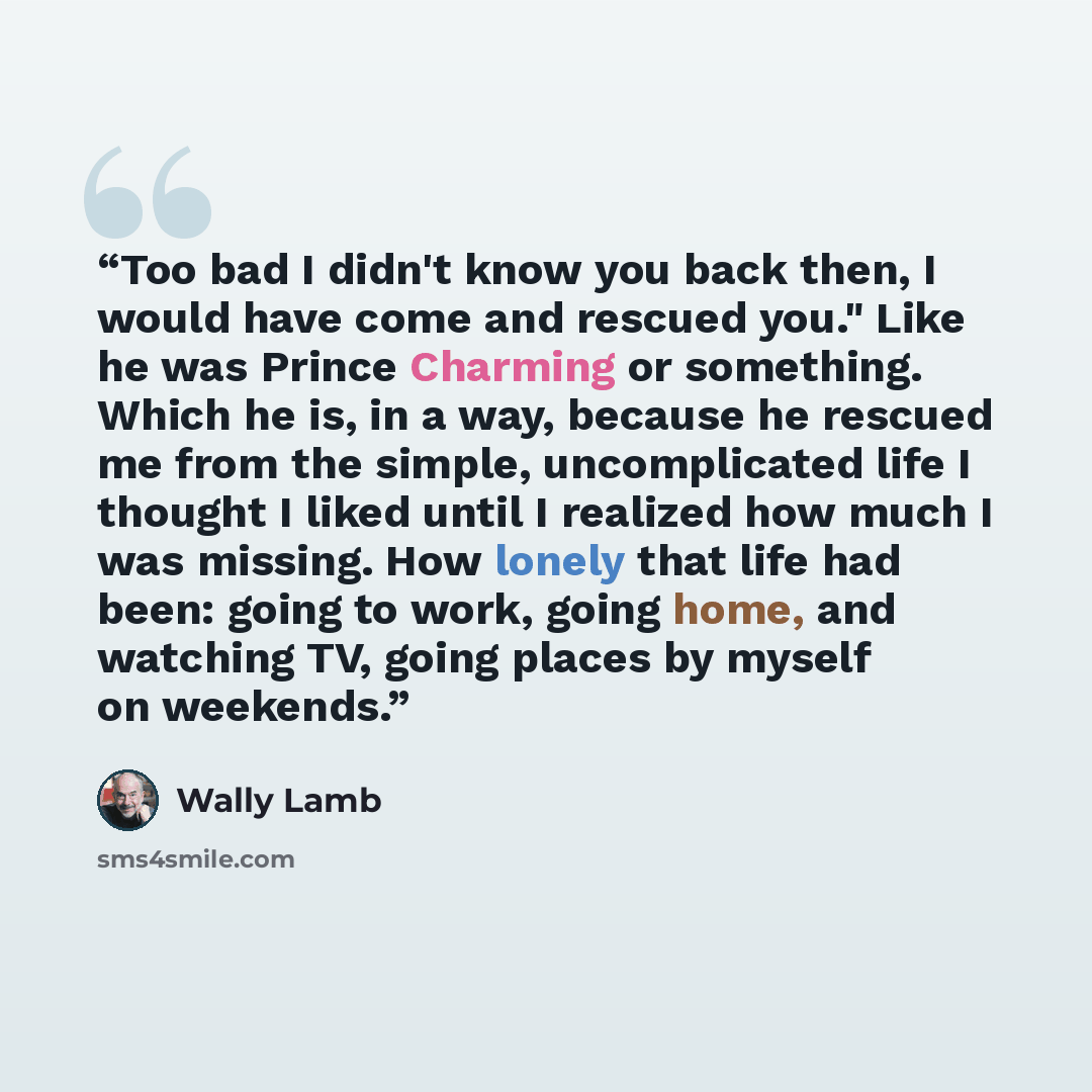 “Too bad I didn't know you back then, I would have come and rescued you." Like he was Prince Charming or something. Which he is, in a way, because he rescued me from the simple, uncomplicated life I thought I liked until I realized how much I was missing. How lonely that life had been: going to…” quote by Wally Lamb