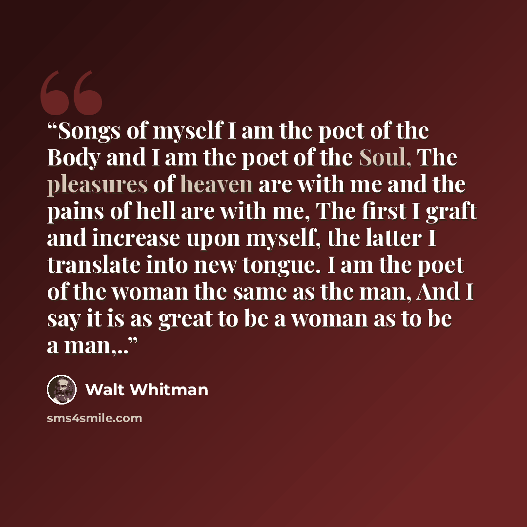 “Songs of myself I am the poet of the Body and I am the poet of the Soul, The pleasures of heaven are with me and the pains of hell are with me, The first I graft and increase upon myself, the latter I translate into new tongue. I am the poet of the woman the same as the man, And I say it is as…” quote by Walt Whitman