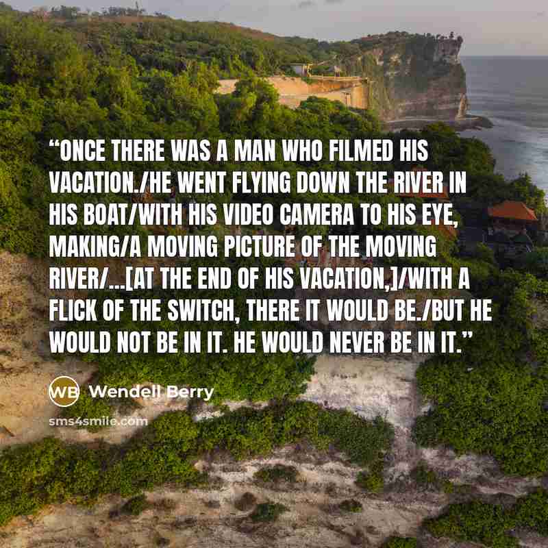 “Once there was a man who filmed his vacation./He went flying down the river in his boat/with his video camera to his eye, making/a moving picture of the moving river/...[At the end of his vacation,]/With a flick of the switch, there it would be./But he would not be in it. He would never be in it.” quote by Wendell Berry