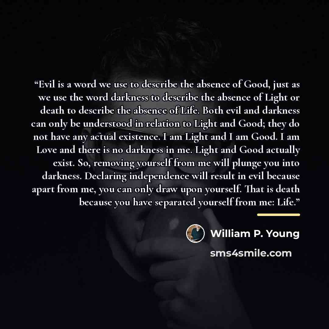 “Evil is a word we use to describe the absence of Good, just as we use the word darkness to describe the absence of Light or death to describe the absence of Life. Both evil and darkness can only be understood in relation to Light and Good; they do not have any actual existence. I am Light and I am…” quote by William P. Young