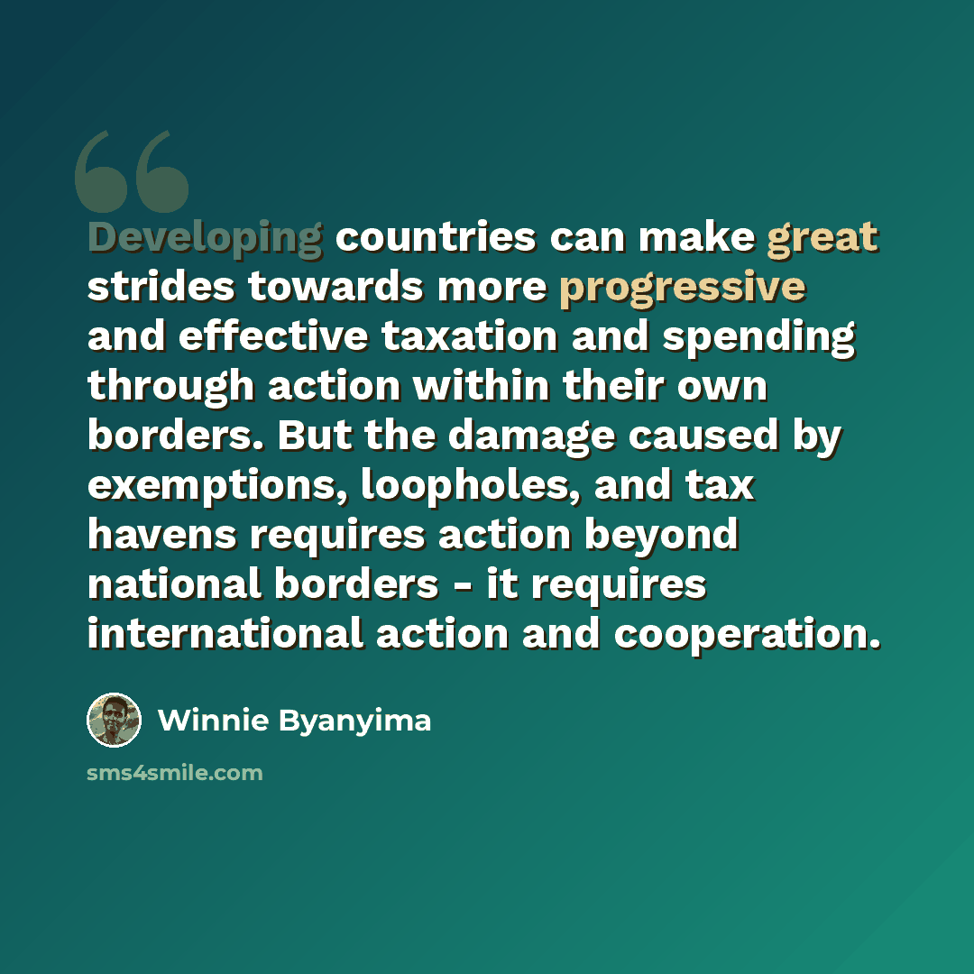 “Developing countries can make great strides towards more progressive and effective taxation and spending through action within their own borders. But the damage caused by exemptions, loopholes, and tax havens requires action beyond national borders - it requires international action and cooperation.” quote by Winnie Byanyima