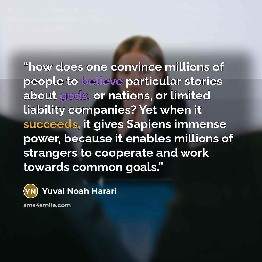 “how does one convince millions of people to believe particular stories about gods, or nations, or limited liability companies? Yet when it succeeds, it gives Sapiens immense power, because it enables millions of strangers to cooperate and work towards common goals.” quote by Yuval Noah Harari