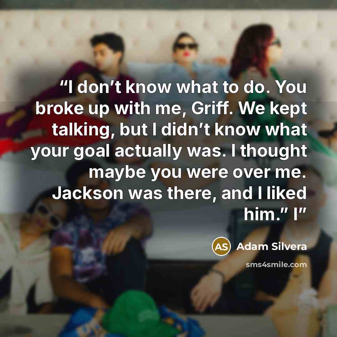 “I don’t know what to do. You broke up with me, Griff. We kept talking, but I didn’t know what your goal actually was. I thought maybe you were over me. Jackson was there, and I liked him.” I” quote by Adam Silvera