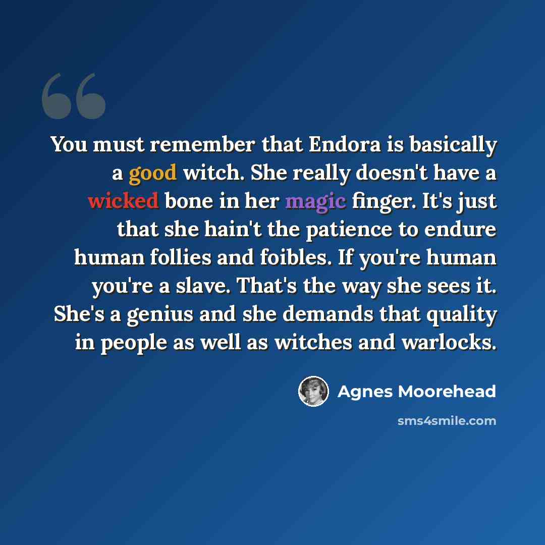 “You must remember that Endora is basically a good witch. She really doesn't have a wicked bone in her magic finger. It's just that she hain't the patience to endure human follies and foibles. If you're human you're a slave. That's the way she sees it. She's a genius and she demands that quality in…” quote by Agnes Moorehead