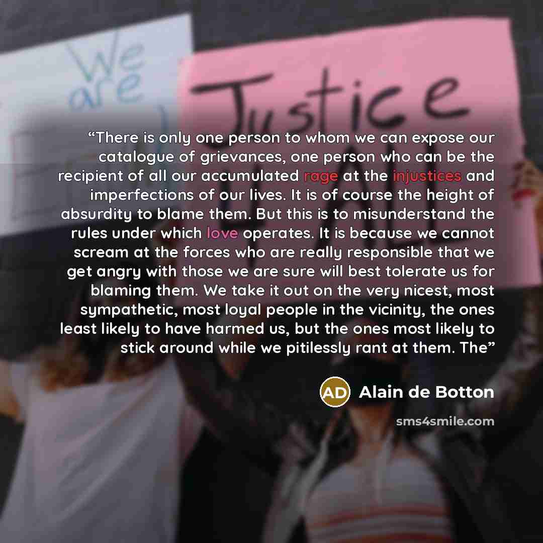 “There is only one person to whom we can expose our catalogue of grievances, one person who can be the recipient of all our accumulated rage at the injustices and imperfections of our lives. It is of course the height of absurdity to blame them. But this is to misunderstand the rules under which…” quote by Alain de Botton