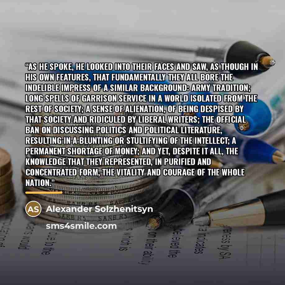 “As he spoke, he looked into their faces and saw, as though in his own features, that fundamentally they all bore the indelible impress of a similar background: army tradition; long spells of garrison service in a world isolated from the rest of society; a sense of alienation, of being despised by…” quote by Alexander Solzhenitsyn