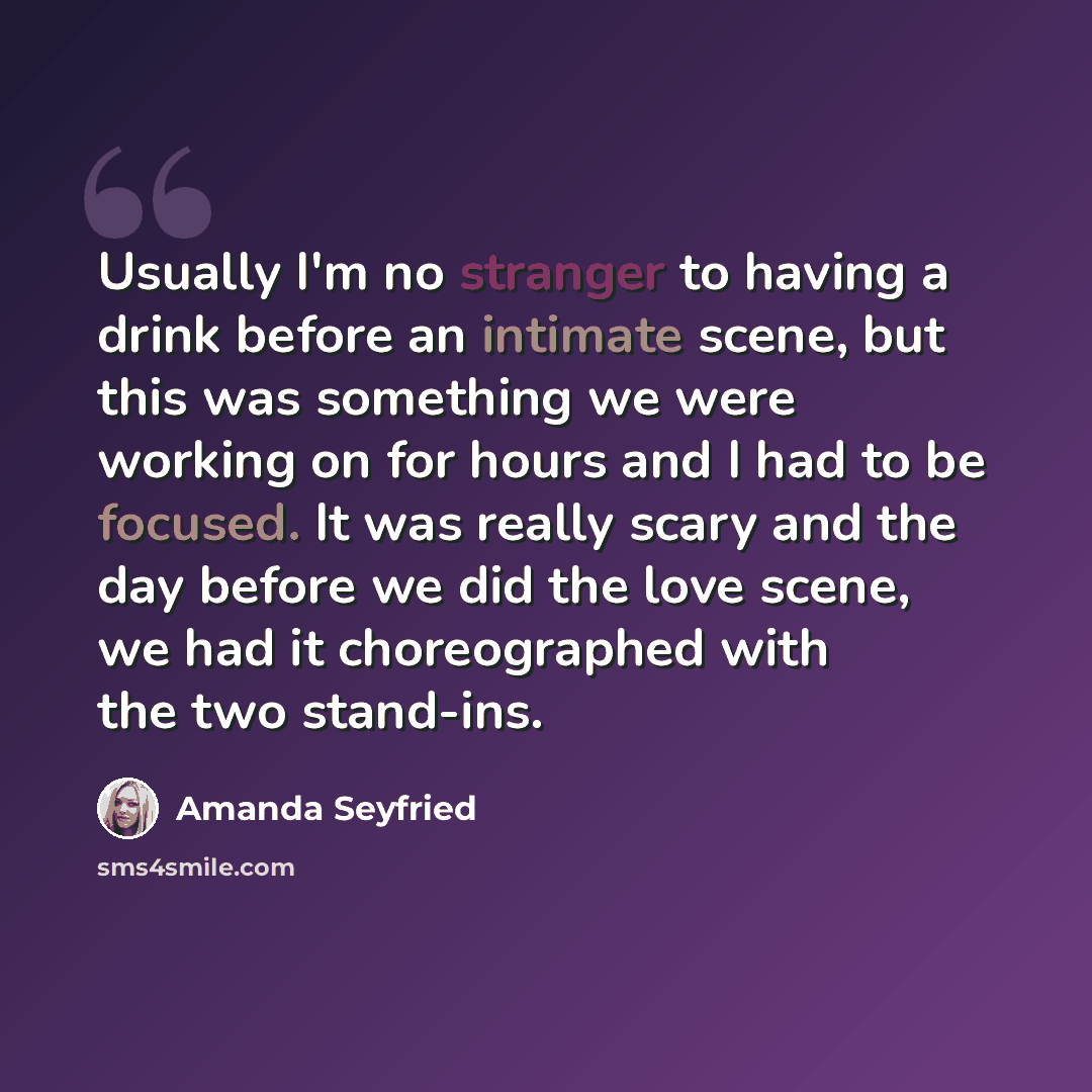“Usually I'm no stranger to having a drink before an intimate scene, but this was something we were working on for hours and I had to be focused. It was really scary and the day before we did the love scene, we had it choreographed with the two stand-ins.” quote by Amanda Seyfried