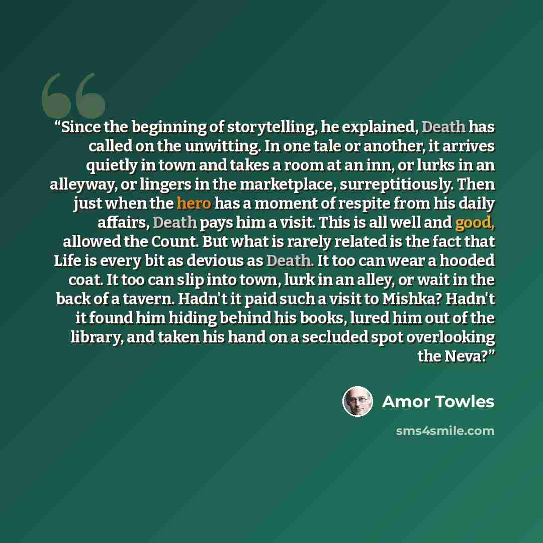 “Since the beginning of storytelling, he explained, Death has called on the unwitting. In one tale or another, it arrives quietly in town and takes a room at an inn, or lurks in an alleyway, or lingers in the marketplace, surreptitiously. Then just when the hero has a moment of respite from his…” quote by Amor Towles