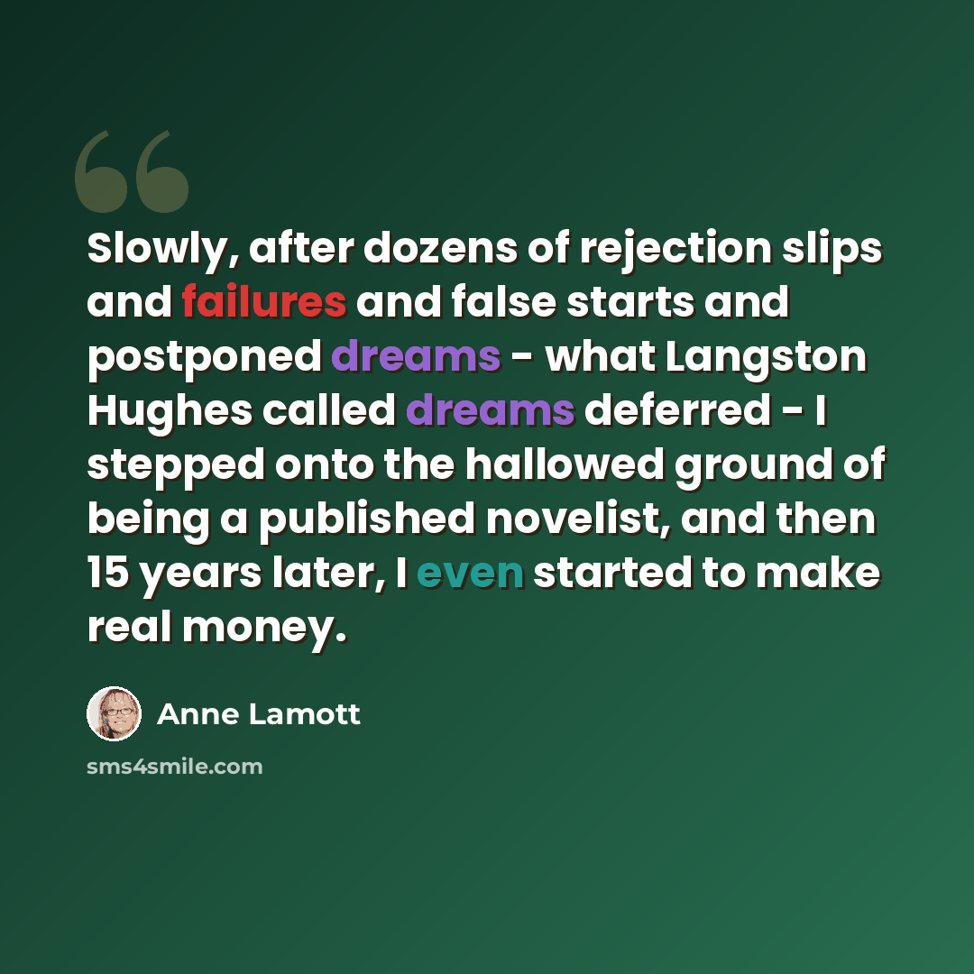 “Slowly, after dozens of rejection slips and failures and false starts and postponed dreams - what Langston Hughes called dreams deferred - I stepped onto the hallowed ground of being a published novelist, and then 15 years later, I even started to make real money.” quote by Anne Lamott