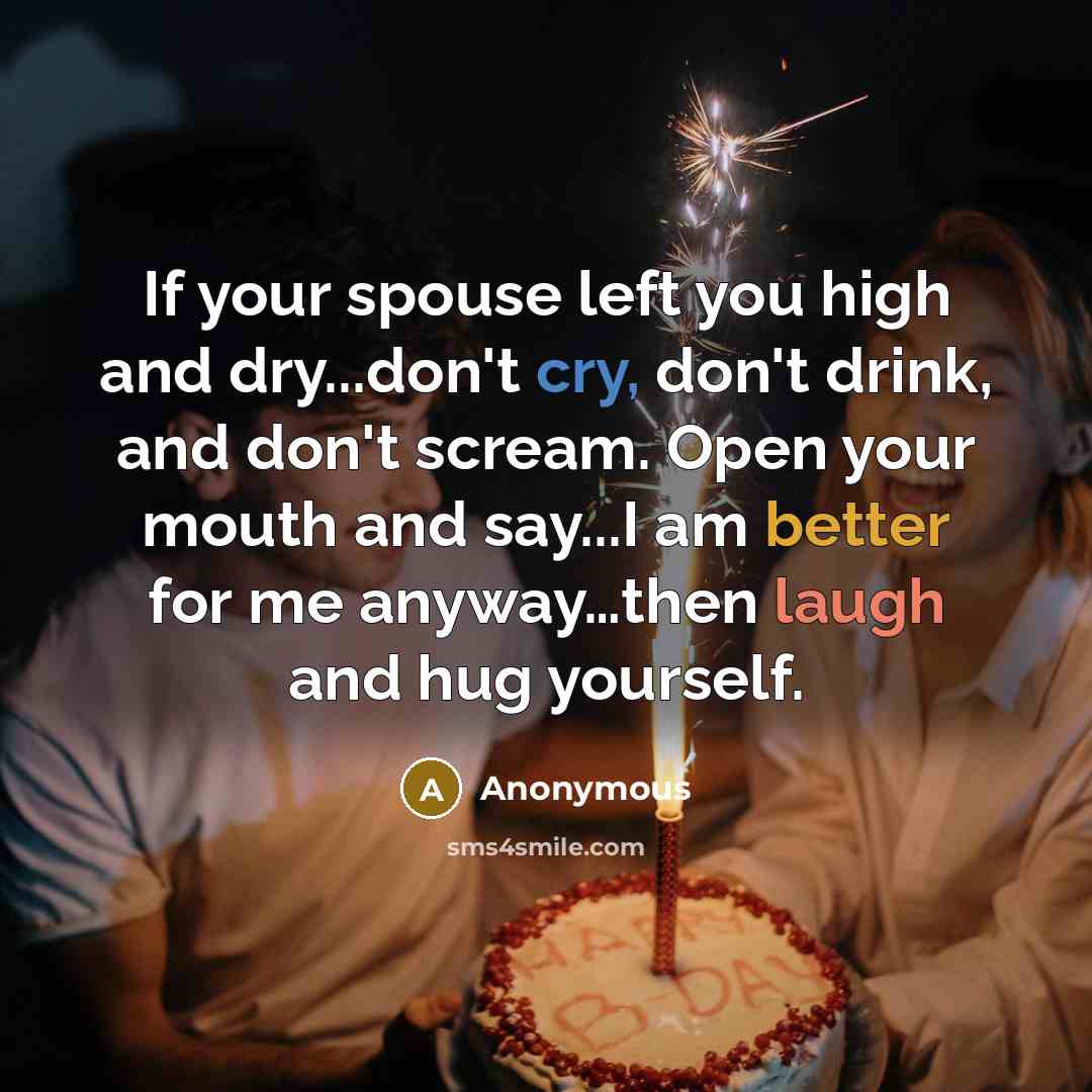 “If your spouse left you high and dry...don't cry, don't drink, and don't scream. Open your mouth and say...I am better for me anyway…then laugh and hug yourself.” quote by Anonymous