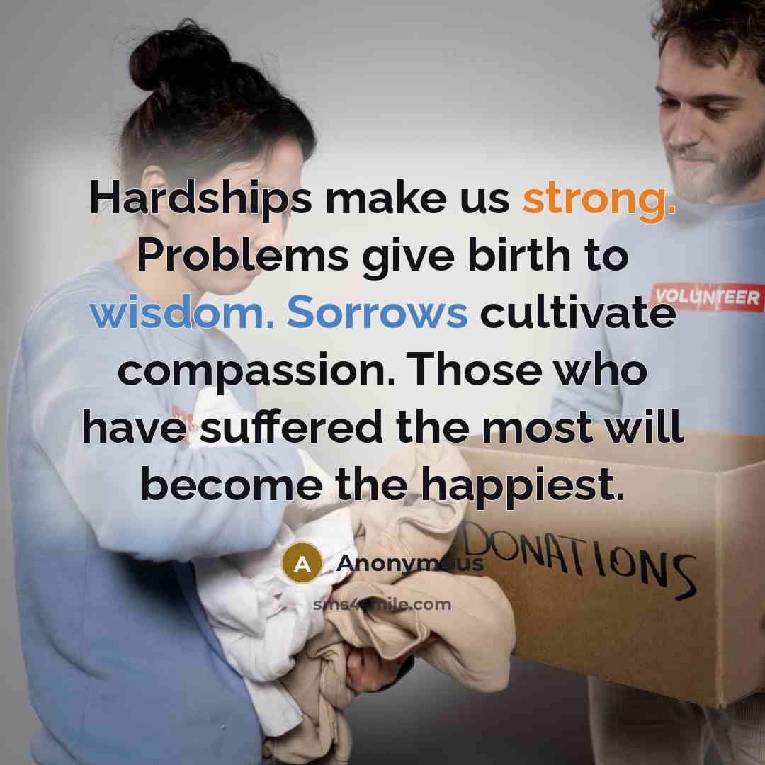 “Hardships make us strong. Problems give birth to wisdom. Sorrows cultivate compassion. Those who have suffered the most will become the happiest.” quote by Anonymous